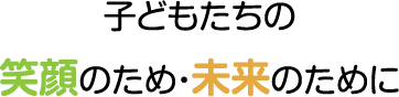 子どもたちの笑顔のため・未来のために